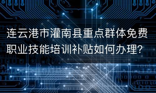 连云港市灌南县重点群体免费职业技能培训补贴如何办理？