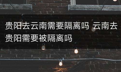 贵阳去云南需要隔离吗 云南去贵阳需要被隔离吗