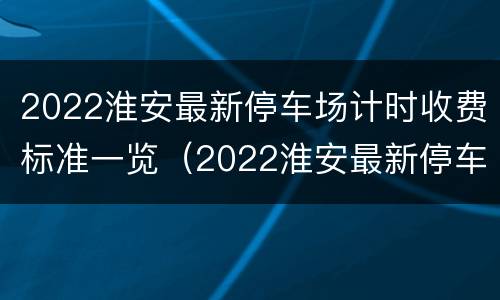 2022淮安最新停车场计时收费标准一览（2022淮安最新停车场计时收费标准一览图片）