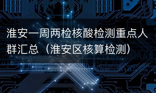 淮安一周两检核酸检测重点人群汇总（淮安区核算检测）