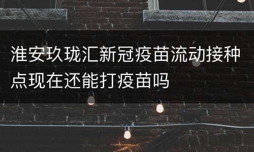 淮安玖珑汇新冠疫苗流动接种点现在还能打疫苗吗