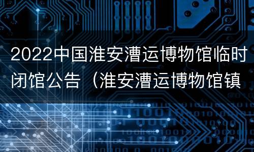 2022中国淮安漕运博物馆临时闭馆公告（淮安漕运博物馆镇馆之宝）