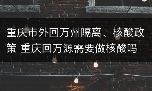 重庆市外回万州隔离、核酸政策 重庆回万源需要做核酸吗