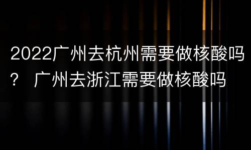 2022广州去杭州需要做核酸吗？ 广州去浙江需要做核酸吗