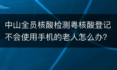 中山全员核酸检测粤核酸登记不会使用手机的老人怎么办？