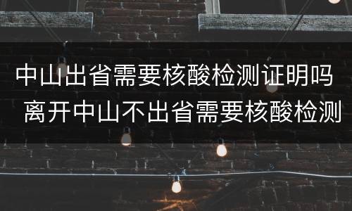 中山出省需要核酸检测证明吗 离开中山不出省需要核酸检测证明吗