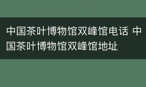 中国茶叶博物馆双峰馆电话 中国茶叶博物馆双峰馆地址
