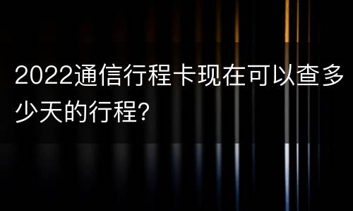 2022通信行程卡现在可以查多少天的行程？