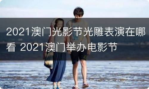 2021澳门光影节光雕表演在哪看 2021澳门举办电影节
