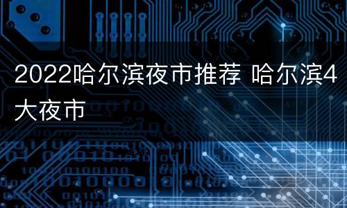 2022哈尔滨夜市推荐 哈尔滨4大夜市