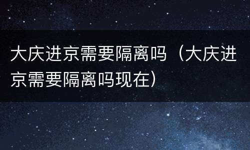 大庆进京需要隔离吗（大庆进京需要隔离吗现在）