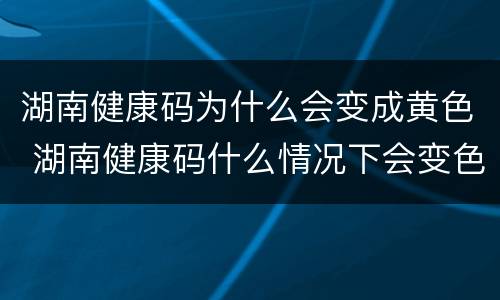 湖南健康码为什么会变成黄色 湖南健康码什么情况下会变色