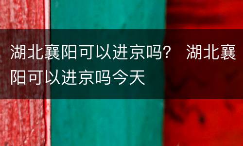湖北襄阳可以进京吗？ 湖北襄阳可以进京吗今天
