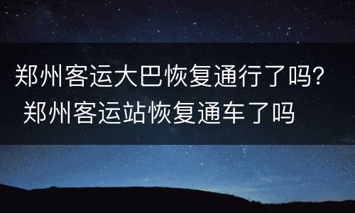 郑州客运大巴恢复通行了吗？ 郑州客运站恢复通车了吗