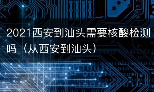 2021西安到汕头需要核酸检测吗（从西安到汕头）