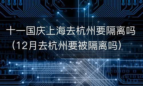 十一国庆上海去杭州要隔离吗（12月去杭州要被隔离吗）