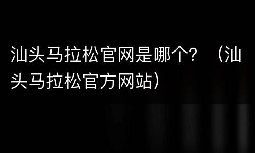 汕头马拉松官网是哪个？（汕头马拉松官方网站）