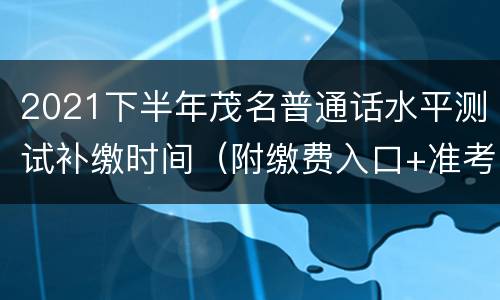 2021下半年茂名普通话水平测试补缴时间（附缴费入口+准考证打印时间）