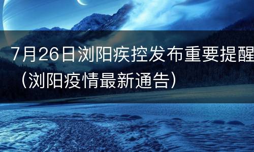 7月26日浏阳疾控发布重要提醒（浏阳疫情最新通告）