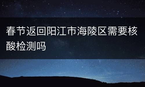 春节返回阳江市海陵区需要核酸检测吗