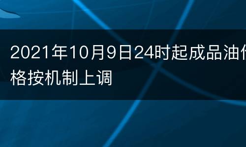 2021年10月9日24时起成品油价格按机制上调