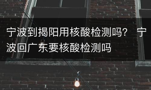 宁波到揭阳用核酸检测吗？ 宁波回广东要核酸检测吗