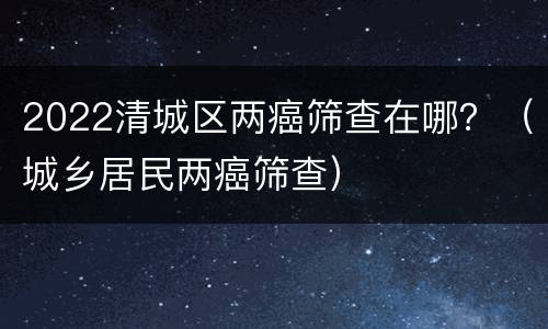 2022清城区两癌筛查在哪？（城乡居民两癌筛查）