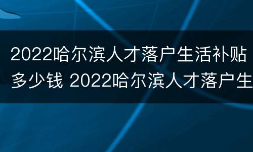 2022哈尔滨人才落户生活补贴多少钱 2022哈尔滨人才落户生活补贴多少钱一个月