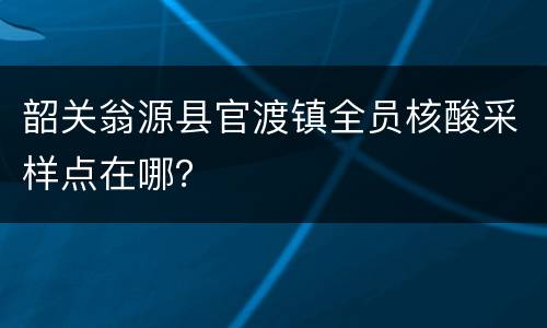韶关翁源县官渡镇全员核酸采样点在哪？