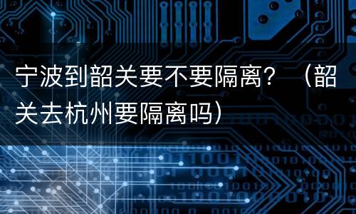 宁波到韶关要不要隔离？（韶关去杭州要隔离吗）