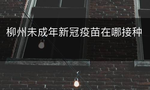 柳州未成年新冠疫苗在哪接种