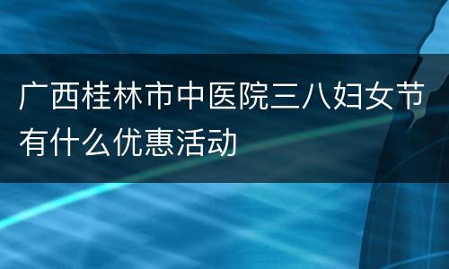 广西桂林市中医院三八妇女节有什么优惠活动