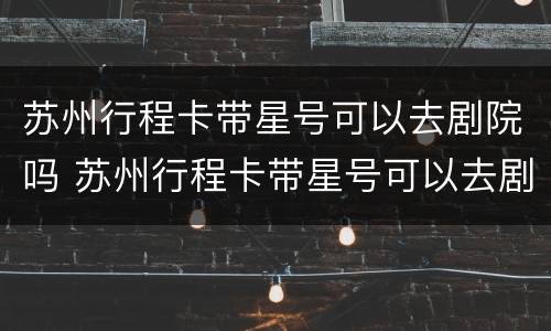 苏州行程卡带星号可以去剧院吗 苏州行程卡带星号可以去剧院吗现在