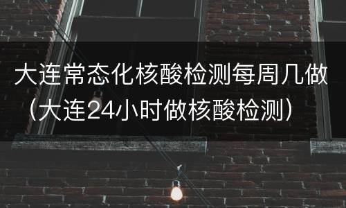 大连常态化核酸检测每周几做（大连24小时做核酸检测）