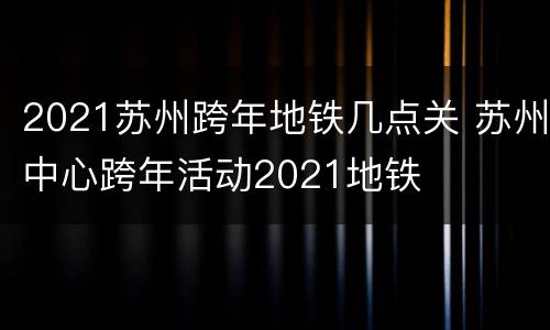 2021苏州跨年地铁几点关 苏州中心跨年活动2021地铁