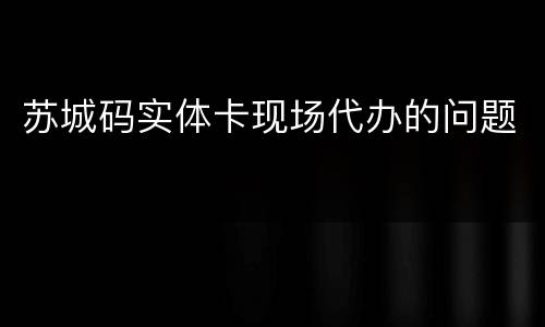 苏城码实体卡现场代办的问题