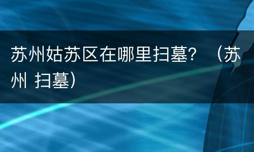 苏州姑苏区在哪里扫墓？（苏州 扫墓）