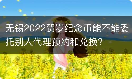 无锡2022贺岁纪念币能不能委托别人代理预约和兑换?