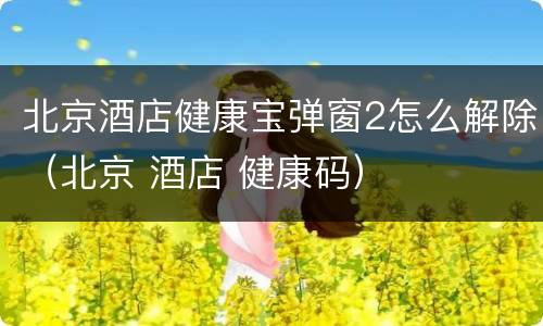 北京酒店健康宝弹窗2怎么解除（北京 酒店 健康码）