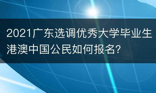 2021广东选调优秀大学毕业生港澳中国公民如何报名？