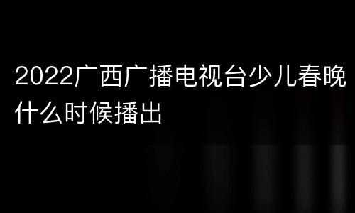 2022广西广播电视台少儿春晚什么时候播出