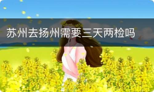 苏州去扬州需要三天两检吗