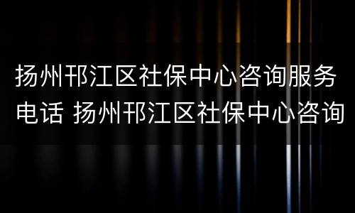 扬州邗江区社保中心咨询服务电话 扬州邗江区社保中心咨询服务电话是多少