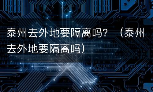 泰州去外地要隔离吗？（泰州去外地要隔离吗）