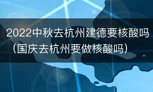 2022中秋去杭州建德要核酸吗（国庆去杭州要做核酸吗）