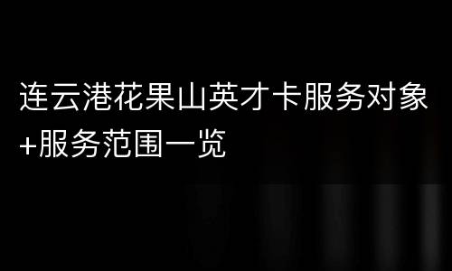 连云港花果山英才卡服务对象+服务范围一览