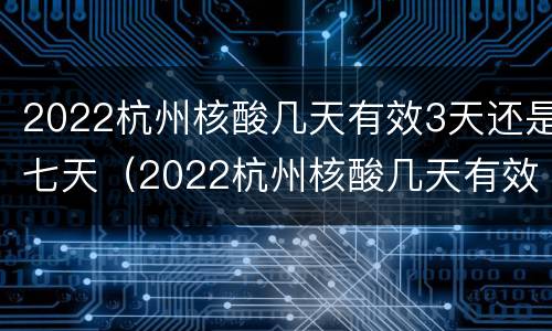 2022杭州核酸几天有效3天还是七天（2022杭州核酸几天有效3天还是七天的）