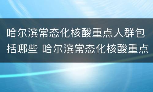 哈尔滨常态化核酸重点人群包括哪些 哈尔滨常态化核酸重点人群包括哪些地方