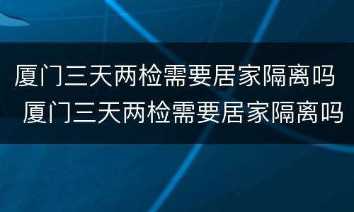 厦门三天两检需要居家隔离吗 厦门三天两检需要居家隔离吗现在