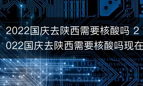 2022国庆去陕西需要核酸吗 2022国庆去陕西需要核酸吗现在